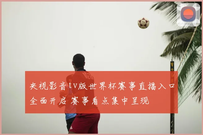 央视影音tv版世界杯赛事直播入口全面开启 赛事看点集中呈现