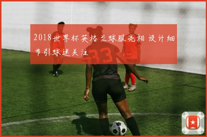 2018世界杯英格兰球服亮相 设计细节引球迷关注