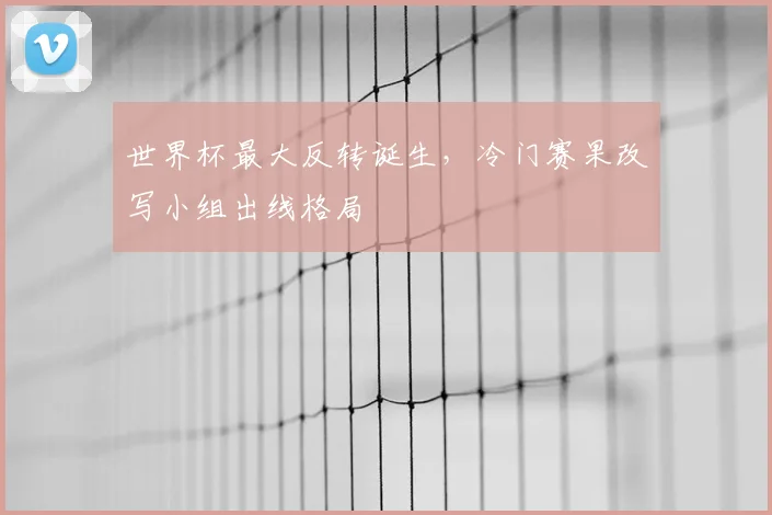 世界杯最大反转诞生，冷门赛果改写小组出线格局