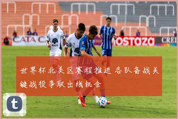 世界杯北美区赛程推进 各队备战关键战役争取出线机会
