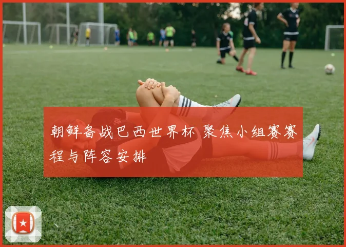 朝鲜备战巴西世界杯 聚焦小组赛赛程与阵容安排