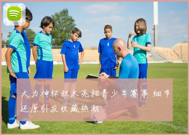 大力神杯积木亮相青少年赛事 细节还原引发收藏热潮