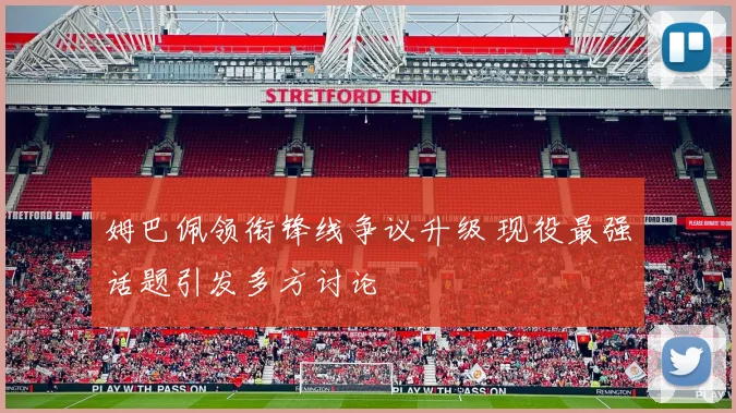 姆巴佩领衔锋线争议升级 现役最强话题引发多方讨论