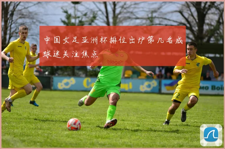 中国女足亚洲杯排位出炉第几名成球迷关注焦点