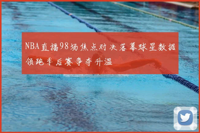 NBA直播98场焦点对决落幕球星数据领跑季后赛争夺升温