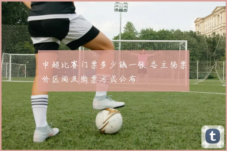 中超比赛门票多少钱一张 各主场票价区间及购票方式公布