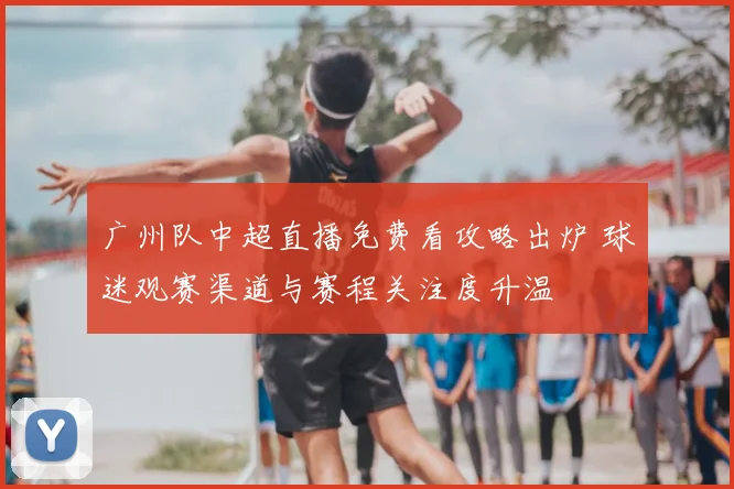 广州队中超直播免费看攻略出炉 球迷观赛渠道与赛程关注度升温