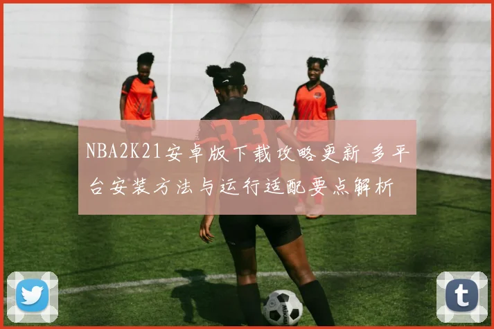 NBA2K21安卓版下载攻略更新 多平台安装方法与运行适配要点解析