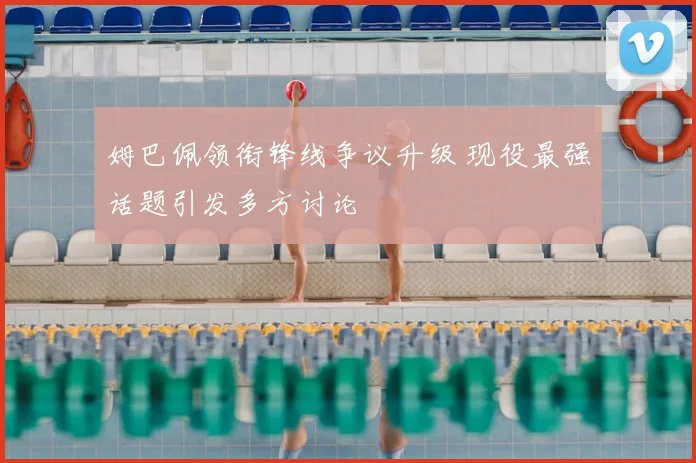 姆巴佩领衔锋线争议升级 现役最强话题引发多方讨论