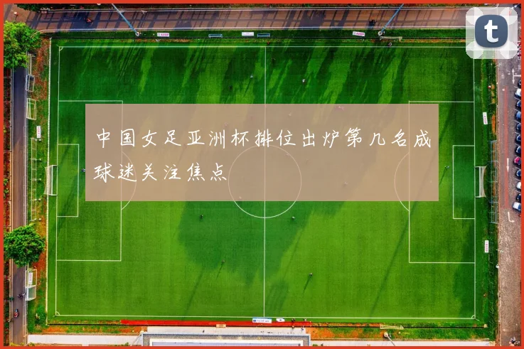 中国女足亚洲杯排位出炉第几名成球迷关注焦点