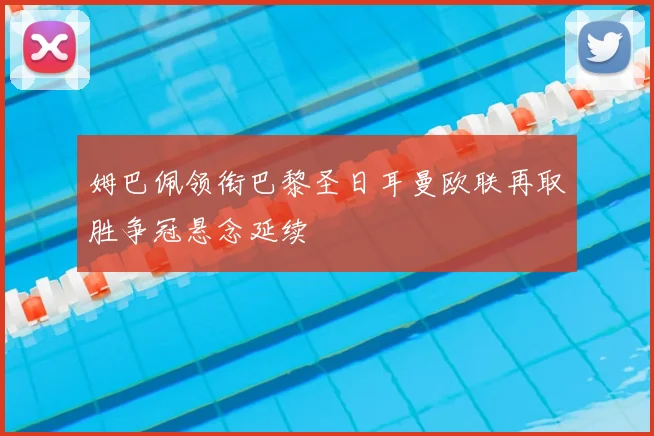 姆巴佩领衔巴黎圣日耳曼欧联再取胜争冠悬念延续