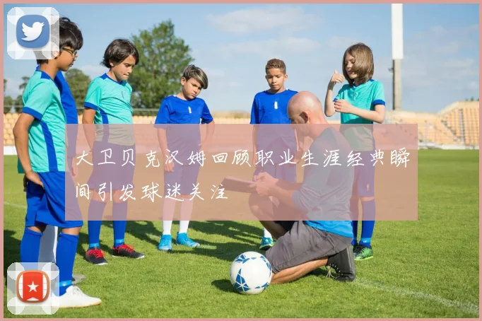 大卫贝克汉姆回顾职业生涯经典瞬间引发球迷关注