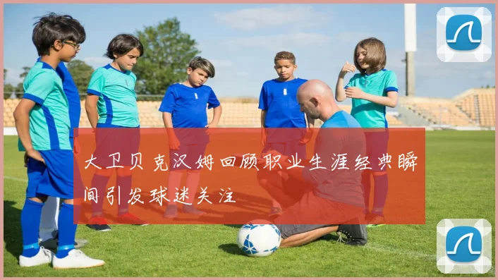 大卫贝克汉姆回顾职业生涯经典瞬间引发球迷关注