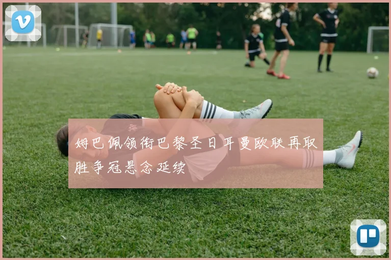 姆巴佩领衔巴黎圣日耳曼欧联再取胜争冠悬念延续