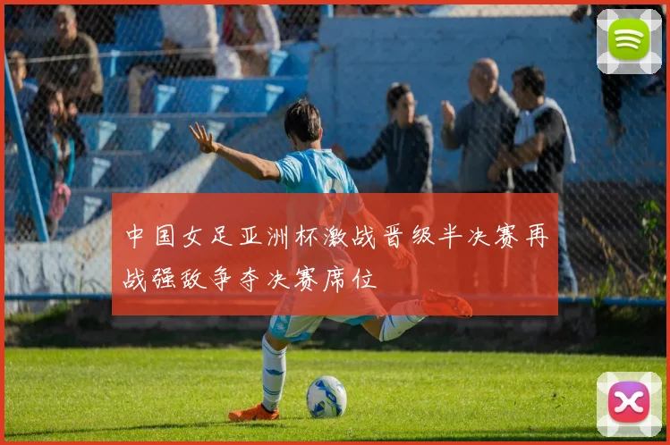 中国女足亚洲杯激战晋级半决赛再战强敌争夺决赛席位
